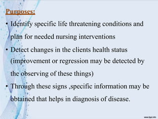 Purposes:
• Identify specific life threatening conditions and
plan for needed nursing interventions
• Detect changes in the clients health status
(improvement or regression may be detected by
the observing of these things)
• Through these signs ,specific information may be
obtained that helps in diagnosis of disease.
 