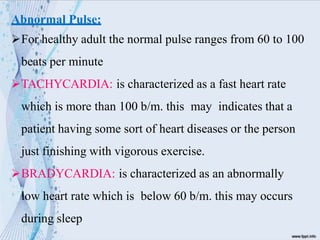 Abnormal Pulse:
For healthy adult the normal pulse ranges from 60 to 100
beats per minute
TACHYCARDIA: is characterized as a fast heart rate
which is more than 100 b/m. this may indicates that a
patient having some sort of heart diseases or the person
just finishing with vigorous exercise.
BRADYCARDIA: is characterized as an abnormally
low heart rate which is below 60 b/m. this may occurs
during sleep
 