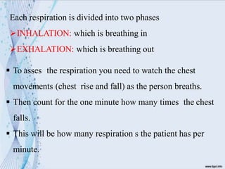 Each respiration is divided into two phases
INHALATION: which is breathing in
EXHALATION: which is breathing out
 To asses the respiration you need to watch the chest
movements (chest rise and fall) as the person breaths.
 Then count for the one minute how many times the chest
falls.
 This will be how many respiration s the patient has per
minute.
 
