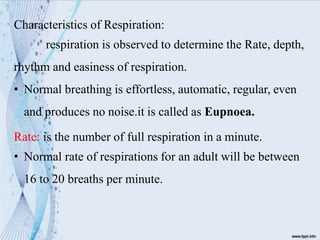 Characteristics of Respiration:
respiration is observed to determine the Rate, depth,
rhythm and easiness of respiration.
• Normal breathing is effortless, automatic, regular, even
and produces no noise.it is called as Eupnoea.
Rate: is the number of full respiration in a minute.
• Normal rate of respirations for an adult will be between
16 to 20 breaths per minute.
 
