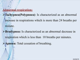 Abnormal respiration:
Tachypnea(Polypnoea): Is characterized as an abnormal
increase in respirations which is more than 24 breaths per
minute.
Bradypnea: Is characterized as an abnormal decrease in
respiration which is less than 10 breaths per minutes.
Apnoea: Total cessation of breathing.
 