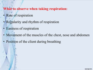 What to observe when taking respiration:
• Rate of respiration
• Regularity and rhythm of respiration
• Easiness of respiration
• Movement of the muscles of the chest, nose and abdomen
• Position of the client during breathing
 