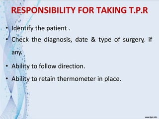 RESPONSIBILITY FOR TAKING T.P.R
• Identify the patient .
• Check the diagnosis, date & type of surgery, if
any.
• Ability to follow direction.
• Ability to retain thermometer in place.
 