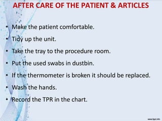 AFTER CARE OF THE PATIENT & ARTICLES
• Make the patient comfortable.
• Tidy up the unit.
• Take the tray to the procedure room.
• Put the used swabs in dustbin.
• If the thermometer is broken it should be replaced.
• Wash the hands.
• Record the TPR in the chart.
 