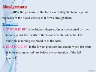 Blood pressure:
BP is the pressure is the force exerted by the blood against
the walls of the blood vessels as it flows through them.
Types of BP
1. SYSTOLIC BP: Is the highest degree of pressure exerted by the
blood against the walls of the blood vessels when the left
ventricle is forcing the blood in to the aorta.
2. DIASTOLIC BP: Is the lowest pressure that occurs when the heart
is in its resting period just before the contraction of the left
ventricle.
 