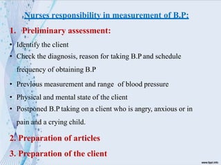 Nurses responsibility in measurement of B.P:
1. Preliminary assessment:
• Identify the client
• Check the diagnosis, reason for taking B.P and schedule
frequency of obtaining B.P
• Previous measurement and range of blood pressure
• Physical and mental state of the client
• Postponed B.P taking on a client who is angry, anxious or in
pain and a crying child.
2. Preparation of articles
3. Preparation of the client
 