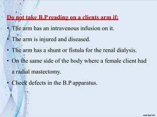 Do not take B.Preading on a clients arm if:
• The arm has an intravenous infusion on it.
• The arm is injured and diseased.
• The arm has a shunt or fistula for the renal dialysis.
• On the same side of the body where a female client had
a radial mastectomy.
• Check defects in the B.P apparatus.
 