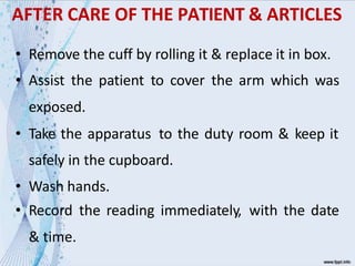 AFTER CARE OF THE PATIENT & ARTICLES
• Remove the cuff by rolling it & replace it in box.
• Assist the patient to cover the arm which was
exposed.
• Take the apparatus to the duty room & keep it
safely in the cupboard.
• Wash hands.
• Record the reading immediately, with the date
& time.
 