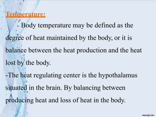Temperature:
Body temperature may be defined as the
degree of heat maintained by the body, or it is
balance between the heat production and the heat
lost by the body.
-The heat regulating center is the hypothalamus
situated in the brain. By balancing between
producing heat and loss of heat in the body.
 
