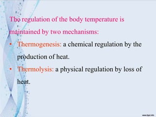 The regulation of the body temperature is
maintained by two mechanisms:
• Thermogenesis: a chemical regulation by the
production of heat.
• Thermolysis: a physical regulation by loss of
heat.
 