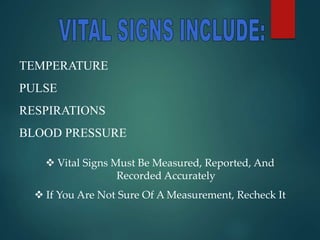 TEMPERATURE
PULSE
RESPIRATIONS
BLOOD PRESSURE
 Vital Signs Must Be Measured, Reported, And
Recorded Accurately
 If You Are Not Sure Of A Measurement, Recheck It
 