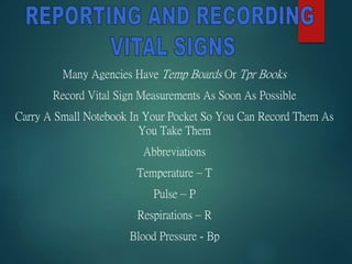 Many Agencies Have Temp Boards Or Tpr Books
Record Vital Sign Measurements As Soon As Possible
Carry A Small Notebook In Your Pocket So You Can Record Them As
You Take Them
Abbreviations
Temperature – T
Pulse – P
Respirations – R
Blood Pressure - Bp
 