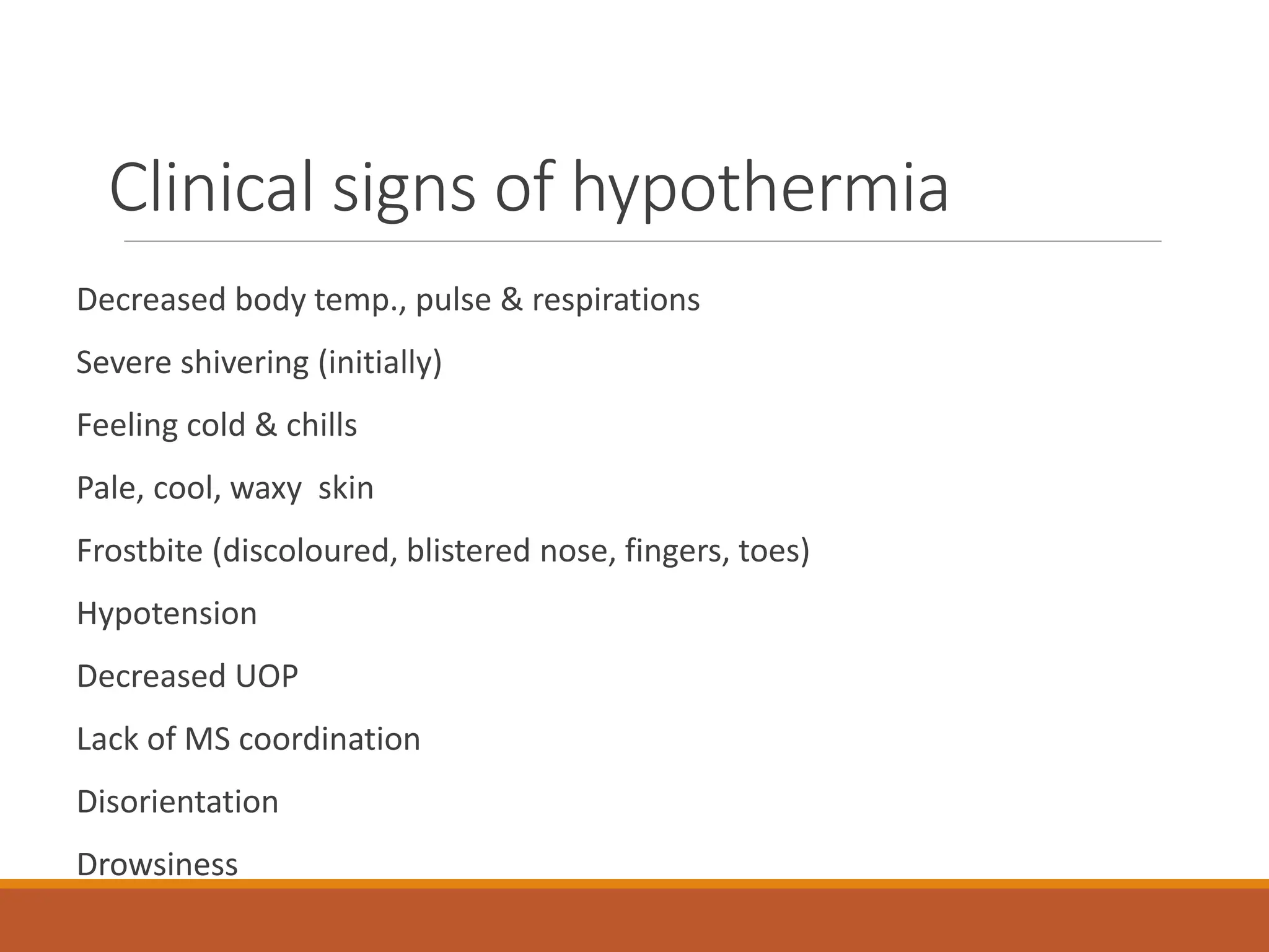 Clinical signs of hypothermia
Decreased body temp., pulse & respirations
Severe shivering (initially)
Feeling cold & chills
Pale, cool, waxy skin
Frostbite (discoloured, blistered nose, fingers, toes)
Hypotension
Decreased UOP
Lack of MS coordination
Disorientation
Drowsiness
 