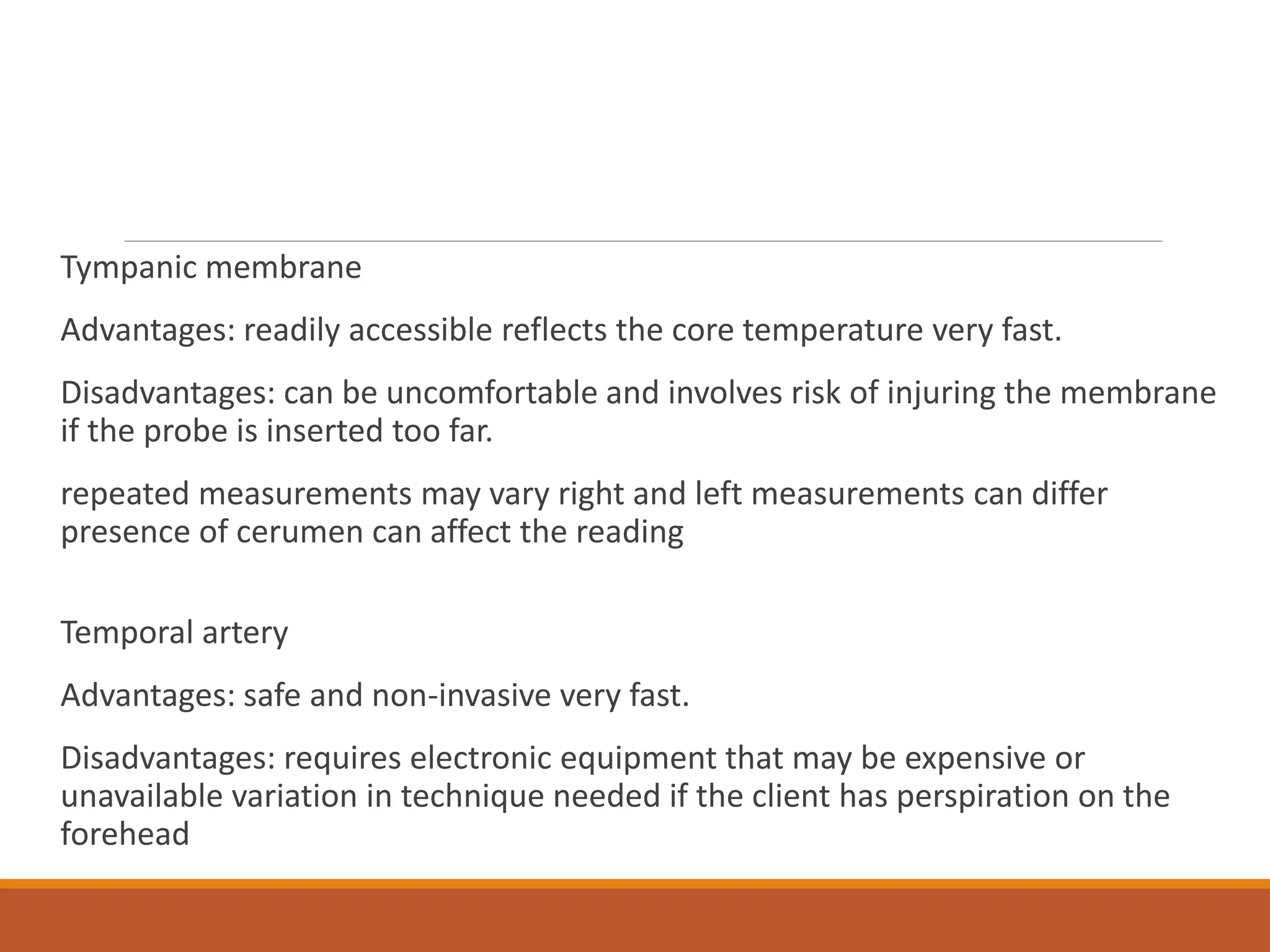 Tympanic membrane
Advantages: readily accessible reflects the core temperature very fast.
Disadvantages: can be uncomfortable and involves risk of injuring the membrane
if the probe is inserted too far.
repeated measurements may vary right and left measurements can differ
presence of cerumen can affect the reading
Temporal artery
Advantages: safe and non-invasive very fast.
Disadvantages: requires electronic equipment that may be expensive or
unavailable variation in technique needed if the client has perspiration on the
forehead
 
