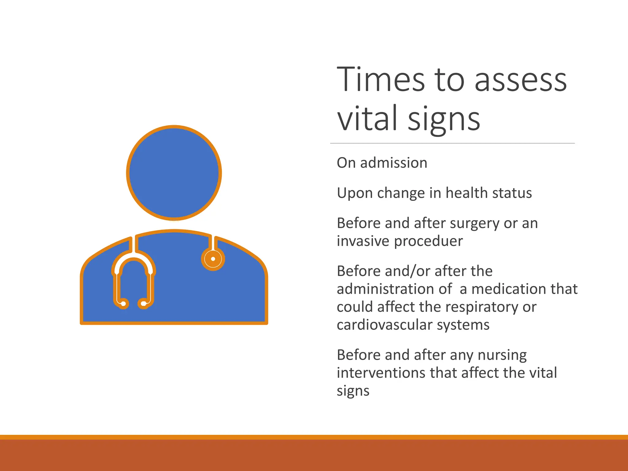 Times to assess
vital signs
On admission
Upon change in health status
Before and after surgery or an
invasive proceduer
Before and/or after the
administration of a medication that
could affect the respiratory or
cardiovascular systems
Before and after any nursing
interventions that affect the vital
signs
 