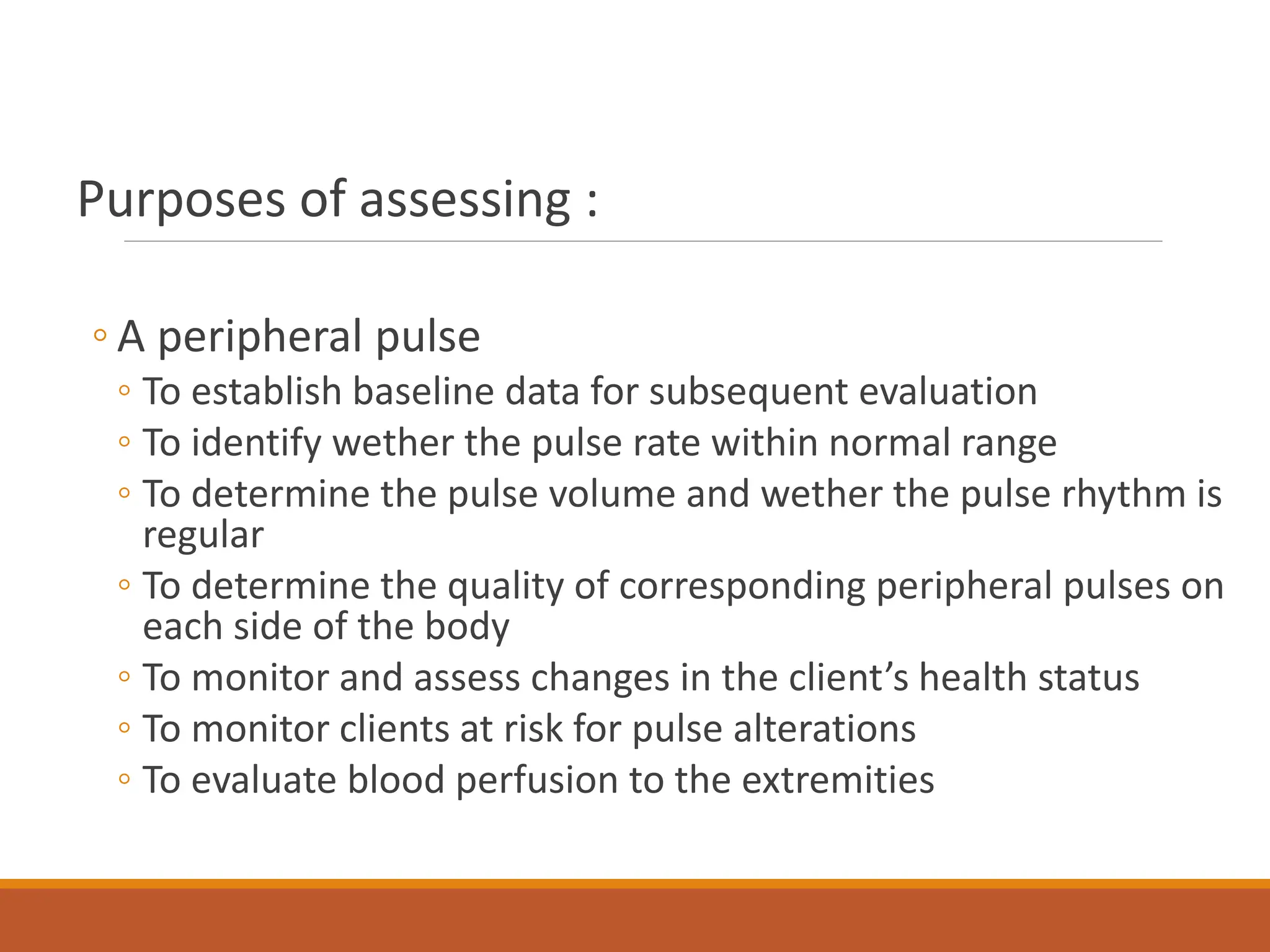 Purposes of assessing :
◦ A peripheral pulse
◦ To establish baseline data for subsequent evaluation
◦ To identify wether the pulse rate within normal range
◦ To determine the pulse volume and wether the pulse rhythm is
regular
◦ To determine the quality of corresponding peripheral pulses on
each side of the body
◦ To monitor and assess changes in the client’s health status
◦ To monitor clients at risk for pulse alterations
◦ To evaluate blood perfusion to the extremities
 