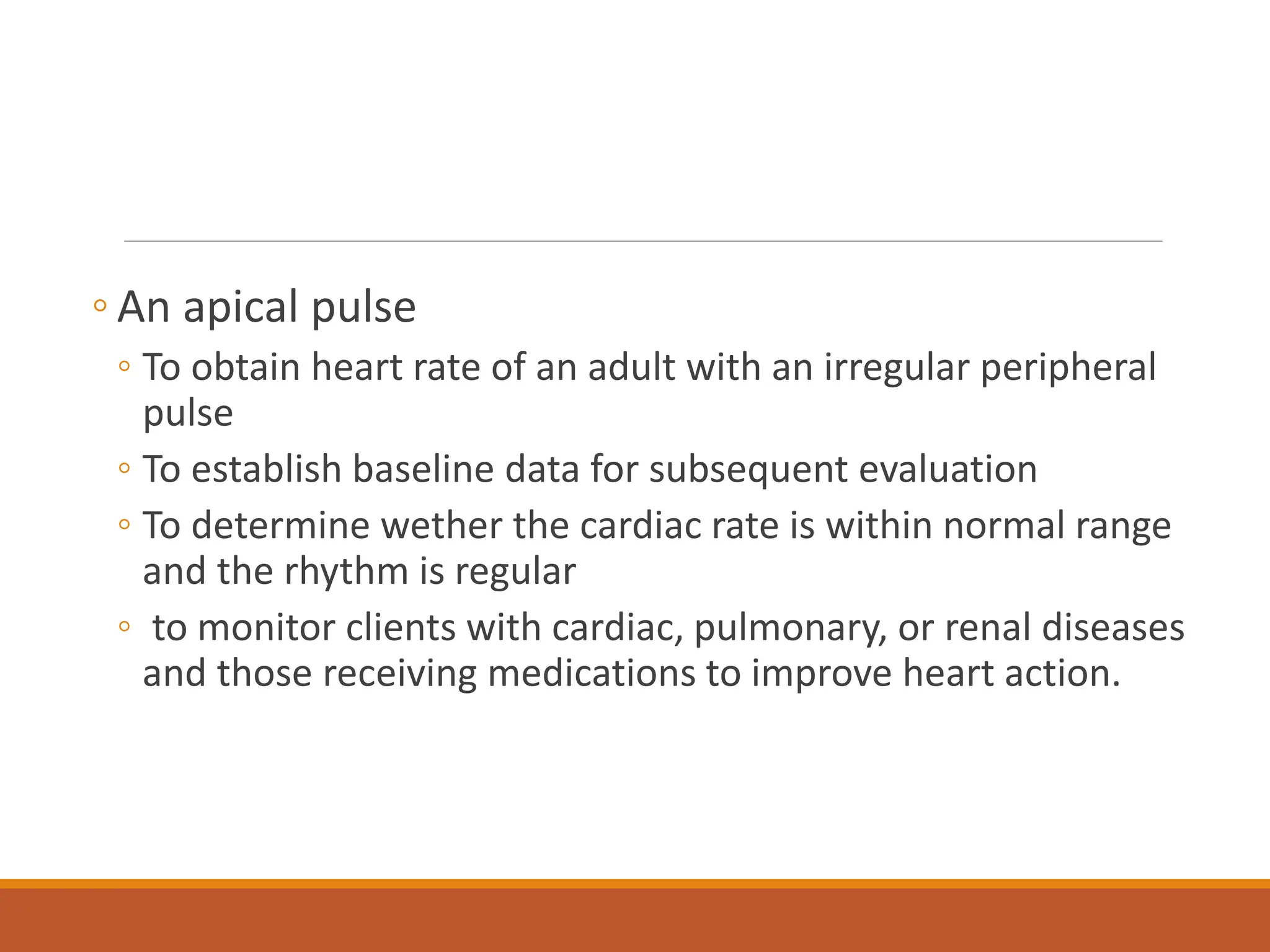 ◦ An apical pulse
◦ To obtain heart rate of an adult with an irregular peripheral
pulse
◦ To establish baseline data for subsequent evaluation
◦ To determine wether the cardiac rate is within normal range
and the rhythm is regular
◦ to monitor clients with cardiac, pulmonary, or renal diseases
and those receiving medications to improve heart action.
 