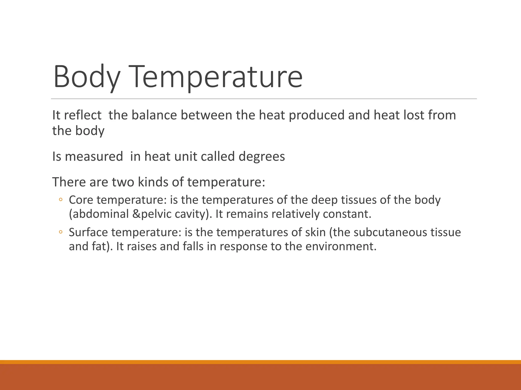 Body Temperature
It reflect the balance between the heat produced and heat lost from
the body
Is measured in heat unit called degrees
There are two kinds of temperature:
◦ Core temperature: is the temperatures of the deep tissues of the body
(abdominal &pelvic cavity). It remains relatively constant.
◦ Surface temperature: is the temperatures of skin (the subcutaneous tissue
and fat). It raises and falls in response to the environment.
 