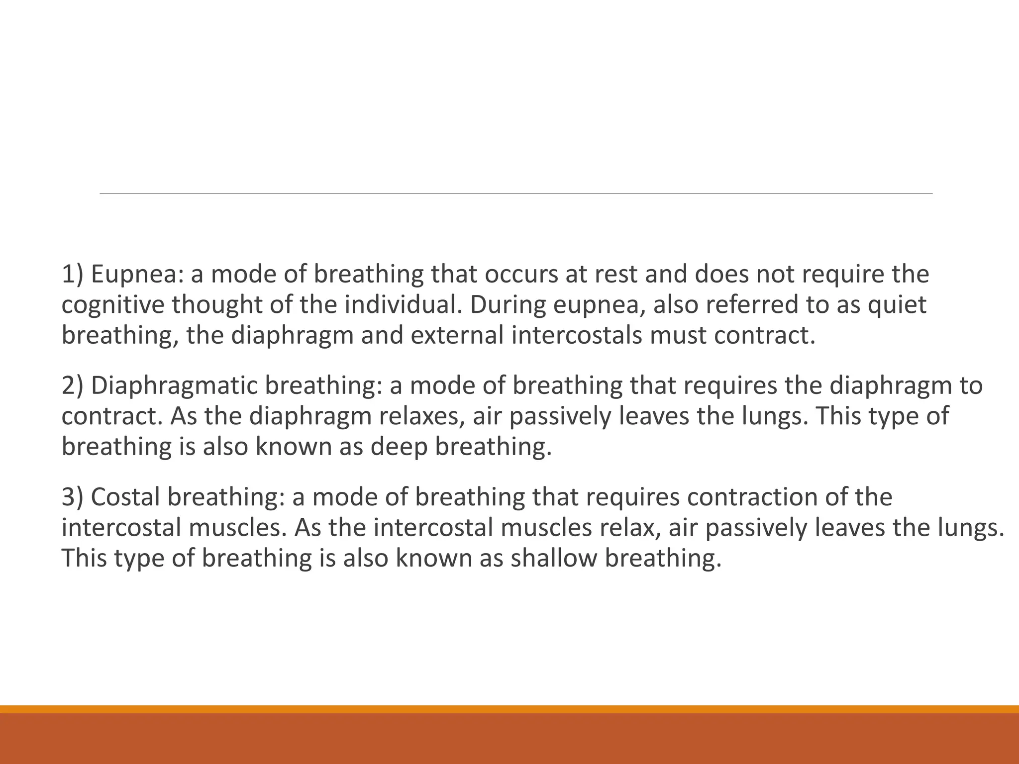 1) Eupnea: a mode of breathing that occurs at rest and does not require the
cognitive thought of the individual. During eupnea, also referred to as quiet
breathing, the diaphragm and external intercostals must contract.
2) Diaphragmatic breathing: a mode of breathing that requires the diaphragm to
contract. As the diaphragm relaxes, air passively leaves the lungs. This type of
breathing is also known as deep breathing.
3) Costal breathing: a mode of breathing that requires contraction of the
intercostal muscles. As the intercostal muscles relax, air passively leaves the lungs.
This type of breathing is also known as shallow breathing.
 