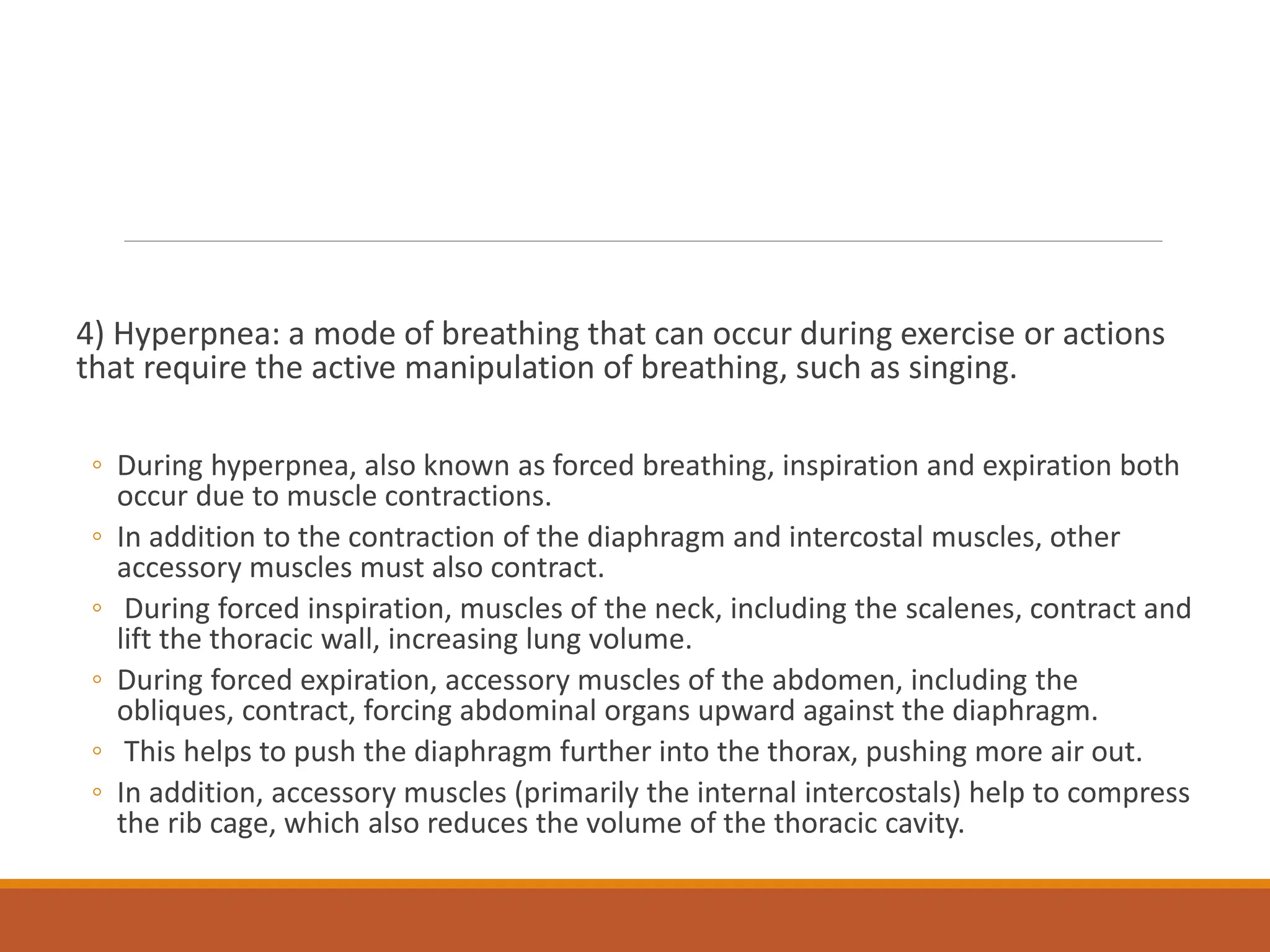 4) Hyperpnea: a mode of breathing that can occur during exercise or actions
that require the active manipulation of breathing, such as singing.
◦ During hyperpnea, also known as forced breathing, inspiration and expiration both
occur due to muscle contractions.
◦ In addition to the contraction of the diaphragm and intercostal muscles, other
accessory muscles must also contract.
◦ During forced inspiration, muscles of the neck, including the scalenes, contract and
lift the thoracic wall, increasing lung volume.
◦ During forced expiration, accessory muscles of the abdomen, including the
obliques, contract, forcing abdominal organs upward against the diaphragm.
◦ This helps to push the diaphragm further into the thorax, pushing more air out.
◦ In addition, accessory muscles (primarily the internal intercostals) help to compress
the rib cage, which also reduces the volume of the thoracic cavity.
 