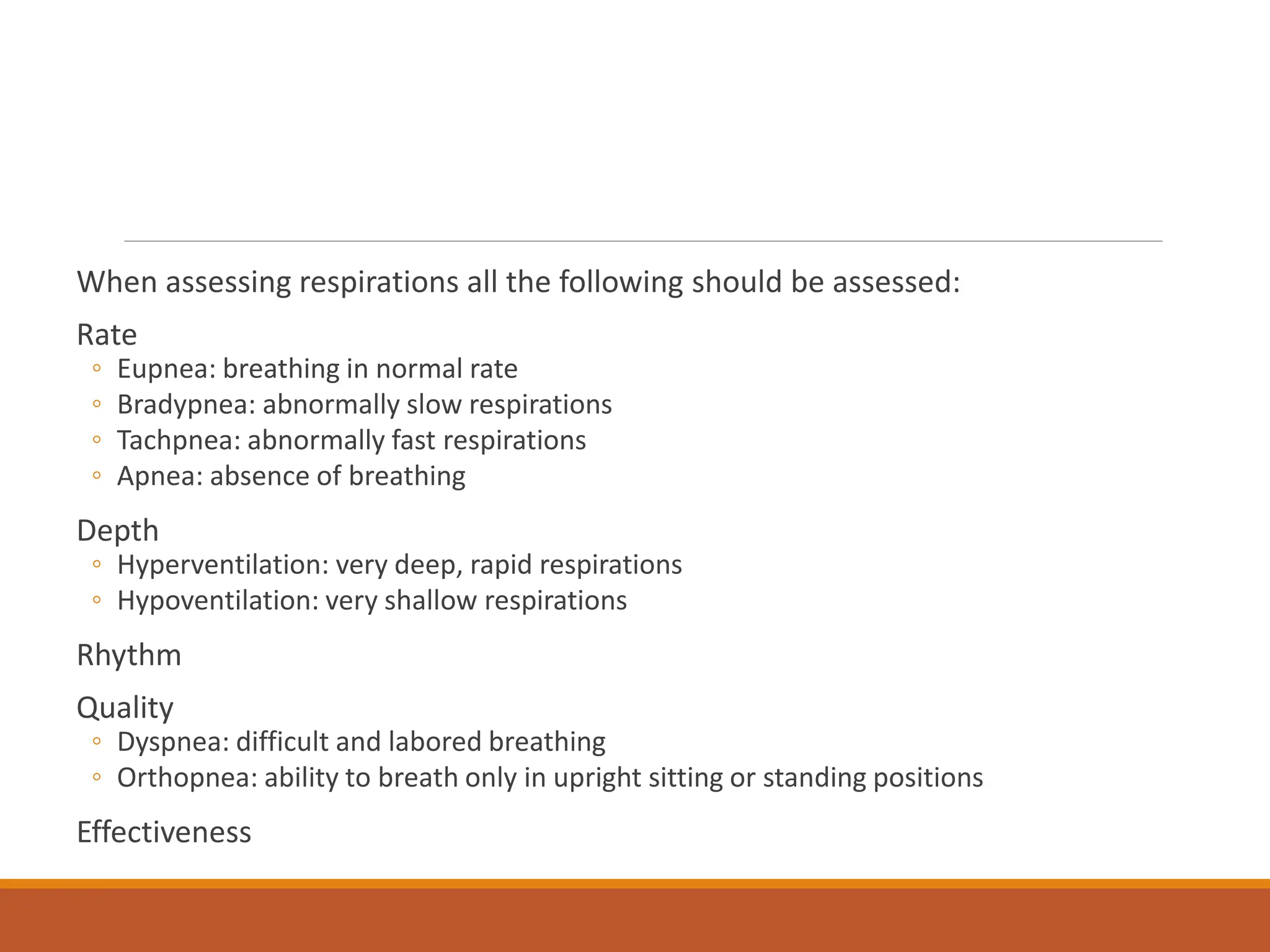 When assessing respirations all the following should be assessed:
Rate
◦ Eupnea: breathing in normal rate
◦ Bradypnea: abnormally slow respirations
◦ Tachpnea: abnormally fast respirations
◦ Apnea: absence of breathing
Depth
◦ Hyperventilation: very deep, rapid respirations
◦ Hypoventilation: very shallow respirations
Rhythm
Quality
◦ Dyspnea: difficult and labored breathing
◦ Orthopnea: ability to breath only in upright sitting or standing positions
Effectiveness
 