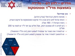 ©‫בישראלĬīאדוŨĬīדודĬīלמגןĬīשמורותĬīהזכויותĬīכלĬ
•‫מודדים‬ ‫איך‬?
–‫הברכיאלי‬ ‫הדופק‬ ‫מציאת‬(‫הזרוע‬ ‫עורק‬.)
–‫העורק‬ ‫מיקום‬ ‫על‬ ‫הסטטוסקופ‬ ‫ומיקום‬ ‫היד‬ ‫סביב‬ ‫הדם‬ ‫לחץ‬ ‫שרוול‬ ‫הנחת‬.
–‫ל‬ ‫השרוול‬ ‫ניפוח‬–180‫ממ‬"‫כ‬
–(‫דופק‬ ‫שומעים‬ ‫לא‬ ‫כי‬ ‫לוודא‬ ‫יש‬,‫ל‬ ‫יתר‬ ‫עם‬ ‫חולים‬ ‫אצל‬"‫עד‬ ‫לנפח‬ ‫יש‬ ‫ד‬200
‫ממ‬"‫כ‬)
–‫דופק‬ ‫לשמוע‬ ‫שנתחיל‬ ‫עד‬ ‫האוויר‬ ‫את‬ ‫לשחרר‬ ‫יש‬(‫הל‬ ‫זהו‬"‫הסיסטולי‬ ‫ד‬)
–‫דופק‬ ‫לשמוע‬ ‫שנפסיק‬ ‫עד‬ ‫אוויר‬ ‫לשחרר‬ ‫להמשיך‬ ‫יש‬(‫הל‬ ‫זהו‬"‫הדיאסטולי‬ ‫ד‬)
‫דופק‬
‫נשימה‬
‫חום‬
‫עור‬
‫מילוי‬
‫קפילרי‬
‫לחץ‬
‫דם‬
 