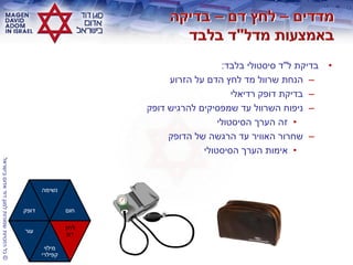 ©‫בישראלĬīאדוŨĬīדודĬīלמגןĬīשמורותĬīהזכויותĬīכלĬ
•‫ל‬ ‫בדיקת‬"‫בלבד‬ ‫סיסטולי‬ ‫ד‬:
–‫הזרוע‬ ‫על‬ ‫הדם‬ ‫לחץ‬ ‫מד‬ ‫שרוול‬ ‫הנחת‬
–‫רדיאלי‬ ‫דופק‬ ‫בדיקת‬
–‫דופק‬ ‫להרגיש‬ ‫שמפסיקים‬ ‫עד‬ ‫השרוול‬ ‫ניפוח‬
•‫הסיסטולי‬ ‫הערך‬ ‫זה‬
–‫הדופק‬ ‫של‬ ‫הרגשה‬ ‫עד‬ ‫האוויר‬ ‫שחרור‬
•‫הסיסטולי‬ ‫הערך‬ ‫אימות‬
‫דופק‬
‫נשימה‬
‫חום‬
‫עור‬
‫מילוי‬
‫קפילרי‬
‫לחץ‬
‫דם‬
 
