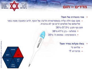 ©‫בישראלĬīאדוŨĬīדודĬīלמגןĬīשמורותĬīהזכויותĬīכלĬ
•‫חום‬ ‫של‬ ‫ההגדרה‬ ‫מהי‬?
–‫הגוף‬ ‫של‬ ‫הליבה‬ ‫בטמפרטורת‬ ‫עליה‬ ‫חלה‬ ‫שבו‬ ‫מצב‬,‫בפני‬ ‫מגנה‬ ‫כתגובה‬ ‫לרוב‬
‫בהכרח‬ ‫לא‬ ‫אך‬ ‫זרים‬ ‫פולשים‬ ‫של‬ ‫פלישתם‬.
‫תקין‬ ‫גוף‬ ‫חום‬:36oc-37.5oc
•‫פתולוגי‬-‫בין‬38oc-41oc
•‫היפותרמיה‬-‫ל‬ ‫מתחת‬-35oc
•‫חום‬ ‫נמדד‬ ‫סקלות‬ ‫באלו‬?
–‫צלזיוס‬oc
–‫פרנהייט‬oF
‫דופק‬
‫נשימה‬
‫חום‬
‫עור‬
‫מילוי‬
‫קפילרי‬
‫לחץ‬
‫דם‬
 
