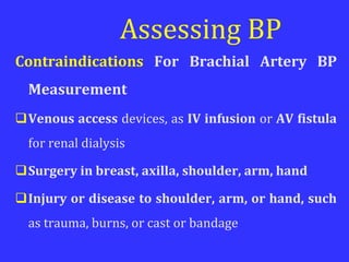 Assessing BP
Contraindications For Brachial Artery BP
Measurement
Venous access devices, as IV infusion or AV fistula
for renal dialysis
Surgery in breast, axilla, shoulder, arm, hand
Injury or disease to shoulder, arm, or hand, such
as trauma, burns, or cast or bandage
 