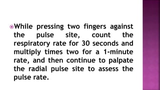 While pressing two fingers against
the pulse site, count the
respiratory rate for 30 seconds and
multiply times two for a 1-minute
rate, and then continue to palpate
the radial pulse site to assess the
pulse rate.
 