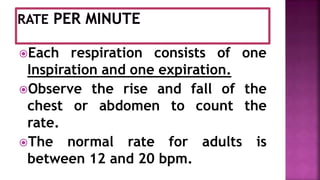 Each respiration consists of one
Inspiration and one expiration.
Observe the rise and fall of the
chest or abdomen to count the
rate.
The normal rate for adults is
between 12 and 20 bpm.
 