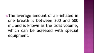 The average amount of air inhaled in
one breath is between 300 and 500
mL and is known as the tidal volume,
which can be assessed with special
equipment.
 