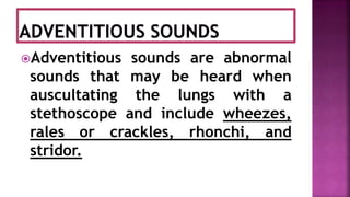 Adventitious sounds are abnormal
sounds that may be heard when
auscultating the lungs with a
stethoscope and include wheezes,
rales or crackles, rhonchi, and
stridor.
 