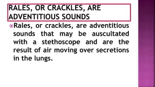 Rales, or crackles, are adventitious
sounds that may be auscultated
with a stethoscope and are the
result of air moving over secretions
in the lungs.
 