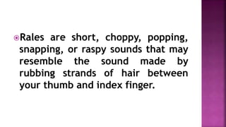 Rales are short, choppy, popping,
snapping, or raspy sounds that may
resemble the sound made by
rubbing strands of hair between
your thumb and index finger.
 