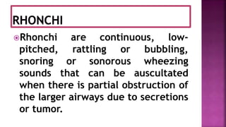 Rhonchi are continuous, low-
pitched, rattling or bubbling,
snoring or sonorous wheezing
sounds that can be auscultated
when there is partial obstruction of
the larger airways due to secretions
or tumor.
 