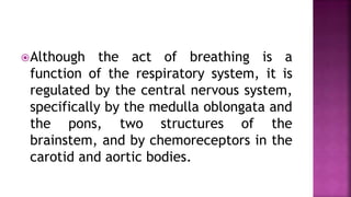 Although the act of breathing is a
function of the respiratory system, it is
regulated by the central nervous system,
specifically by the medulla oblongata and
the pons, two structures of the
brainstem, and by chemoreceptors in the
carotid and aortic bodies.
 