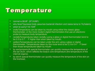 TemperatureTemperature
 normal is 98.6F (97.8-99F)normal is 98.6F (97.8-99F)
 why fever?(pyrexia) body assumes bacterial infection and rasies temp to ‘fry’bateriawhy fever?(pyrexia) body assumes bacterial infection and rasies temp to ‘fry’bateria
 when to worry? hit 104Fwhen to worry? hit 104F
 orallyTemperature can be taken by mouth using either the classic glassorallyTemperature can be taken by mouth using either the classic glass
thermometer, or the more modern digital thermometers that use an electronicthermometer, or the more modern digital thermometers that use an electronic
probe to measure body temperature.probe to measure body temperature.
 rectallyTemperatures taken rectally (using a glass or digital thermometer) tend torectallyTemperatures taken rectally (using a glass or digital thermometer) tend to
be 0.5 to 0.7be 0.5 to 0.7 ｰｰ F higher than when taken by mouth.F higher than when taken by mouth.
 axillaryTemperatures can be taken under the arm using a glass or digitalaxillaryTemperatures can be taken under the arm using a glass or digital
thermometer. Temperatures taken by this route tend to be 0.3 to 0.4thermometer. Temperatures taken by this route tend to be 0.3 to 0.4 ｰｰ F lowerF lower
than those temperatures taken by mouth.than those temperatures taken by mouth.
 by ear(tympanic)A special thermometer can quickly measure the temperature ofby ear(tympanic)A special thermometer can quickly measure the temperature of
the ear drum, which reflects the body's core temperature (the temperature of thethe ear drum, which reflects the body's core temperature (the temperature of the
internal organs).internal organs).
 by skinA special thermometer can quickly measure the temperature of the skin onby skinA special thermometer can quickly measure the temperature of the skin on
the forehead.the forehead.
 