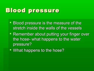 Blood pressureBlood pressure
 Blood pressure is the measure of theBlood pressure is the measure of the
stretch inside the walls of the vesselsstretch inside the walls of the vessels
 Remember about putting your finger overRemember about putting your finger over
the hose- what happens to the waterthe hose- what happens to the water
pressure?pressure?
 What happens to the hose?What happens to the hose?
 