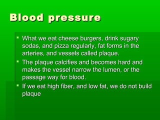 Blood pressureBlood pressure
 What we eat cheese burgers, drink sugaryWhat we eat cheese burgers, drink sugary
sodas, and pizza regularly, fat forms in thesodas, and pizza regularly, fat forms in the
arteries, and vessels called plaque.arteries, and vessels called plaque.
 The plaque calcifies and becomes hard andThe plaque calcifies and becomes hard and
makes the vessel narrow the lumen, or themakes the vessel narrow the lumen, or the
passage way for blood.passage way for blood.
 If we eat high fiber, and low fat, we do not buildIf we eat high fiber, and low fat, we do not build
plaqueplaque
 
