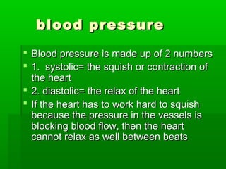 blood pressureblood pressure
 Blood pressure is made up of 2 numbersBlood pressure is made up of 2 numbers
 1. systolic= the squish or contraction of1. systolic= the squish or contraction of
the heartthe heart
 2. diastolic= the relax of the heart2. diastolic= the relax of the heart
 If the heart has to work hard to squishIf the heart has to work hard to squish
because the pressure in the vessels isbecause the pressure in the vessels is
blocking blood flow, then the heartblocking blood flow, then the heart
cannot relax as well between beatscannot relax as well between beats
 