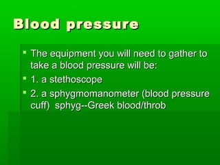 Blood pressureBlood pressure
 The equipment you will need to gather toThe equipment you will need to gather to
take a blood pressure will be:take a blood pressure will be:
 1. a stethoscope1. a stethoscope
 2. a sphygmomanometer (blood pressure2. a sphygmomanometer (blood pressure
cuff) sphyg--Greek blood/throbcuff) sphyg--Greek blood/throb
 
