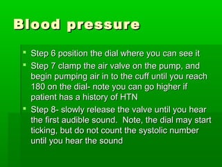 Blood pressureBlood pressure
 Step 6 position the dial where you can see itStep 6 position the dial where you can see it
 Step 7 clamp the air valve on the pump, andStep 7 clamp the air valve on the pump, and
begin pumping air in to the cuff until you reachbegin pumping air in to the cuff until you reach
180 on the dial- note you can go higher if180 on the dial- note you can go higher if
patient has a history of HTNpatient has a history of HTN
 Step 8- slowly release the valve until you hearStep 8- slowly release the valve until you hear
the first audible sound. Note, the dial may startthe first audible sound. Note, the dial may start
ticking, but do not count the systolic numberticking, but do not count the systolic number
until you hear the sounduntil you hear the sound
 