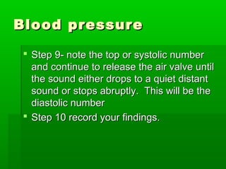 Blood pressureBlood pressure
 Step 9- note the top or systolic numberStep 9- note the top or systolic number
and continue to release the air valve untiland continue to release the air valve until
the sound either drops to a quiet distantthe sound either drops to a quiet distant
sound or stops abruptly. This will be thesound or stops abruptly. This will be the
diastolic numberdiastolic number
 Step 10 record your findings.Step 10 record your findings.
 