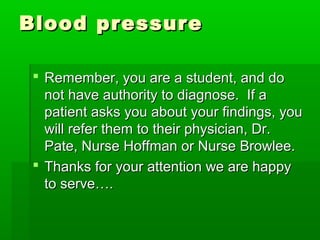 Blood pressureBlood pressure
 Remember, you are a student, and doRemember, you are a student, and do
not have authority to diagnose. If anot have authority to diagnose. If a
patient asks you about your findings, youpatient asks you about your findings, you
will refer them to their physician, Dr.will refer them to their physician, Dr.
Pate, Nurse Hoffman or Nurse Browlee.Pate, Nurse Hoffman or Nurse Browlee.
 Thanks for your attention we are happyThanks for your attention we are happy
to serve….to serve….
 