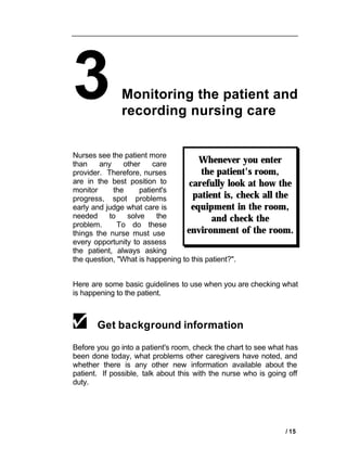 3             Monitoring the patient and
              recording nursing care


Nurses see the patient more
than    any     other    care          Whenever you enter
provider. Therefore, nurses             the patient's room,
are in the best position to        carefully look at how the
monitor     the      patient's
progress, spot problems              patient is, check all the
early and judge what care is        equipment in the room,
needed     to    solve    the              and check the
problem.      To do these
things the nurse must use         environment of the room.
every opportunity to assess
the patient, always asking
the question, "What is happening to this patient?".


Here are some basic guidelines to use when you are checking what
is happening to the patient.



       Get background information

Before you go into a patient's room, check the chart to see what has
been done today, what problems other caregivers have noted, and
whether there is any other new information available about the
patient. If possible, talk about this with the nurse who is going off
duty.




                                                                 / 15
 