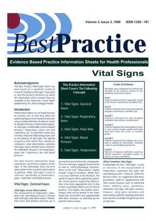 Volume 3, Issue 3, 1999                     ISSN 1329 - 187




BestPractice
Evidence Based Practice Information Sheets for Health Professionals


                                                                                       Vital Signs
  Acknowledgement                                                                                             Levels of Evidence
  This Best Practice Information Sheet has
                                                      This Practice Information
  been based on a systematic review of               Sheet Covers The Following                     All studies were categorised according to the
                                                                                                    strength of the evidence based on the
  research relating to vital signs. If you wish               Concepts                              following classification system.
  to view the primary references on which
  this information sheet is based, they are                                                         Level I
  available in the systematic review report                                                         Evidence obtained from a systematic review
                                                                                                    of all relevant randomised controlled trials.
  published by the Joanna Briggs Institute.          1. Vital Signs: General
                                                                                                    Level II
  Introduction                                       Issues                                         Evidence obtained from at least one properly
                                                                                                    designed randomised controlled trial.
  Patient observations are an important part
  of nursing care in that they allow the             2. Vital Signs: Respiratory                    Level III.1
  patient’s progress to be monitored and also                                                       Evidence obtained from well designed
  ensure prompt detection of adverse events          Rates                                          controlled trials without randomisation.
  or delayed recovery. Patient observations,                                                        Level III.2
  or vital signs, traditionally consist of blood                                                    Evidence obtained from well designed cohort
  pressure, temperature, pulse rate and              3. Vital Signs: Pulse Rate                     or case control analytic studies preferably
                                                                                                    from more than one center or research
  respiratory rate. A systematic review was                                                         group.
  recently conducted addressing issues such
  as the purpose of vital signs, the optimal         4. Vital Signs: Blood                          Level III.3
  frequency with which they should be                                                               Evidence obtained from multiple time series
                                                     Pressure                                       with or without the intervention. Dramatic
  conducted, what observations constitute                                                           results in uncontrolled experiments.
  vital signs and to identify issues related to
  the individual measures of temperature,            5. Vital Signs: Temperature                    Level IV
  pulse rate, respiratory rate and blood                                                            Opinion of respected authorities, based on
                                                                                                    clinical experience, descriptive studies, or
  pressure.                                                                                         reports of expert committees.

  This Best Practice Information Sheet             inconsistent and at times inter-changeable.     What Constitutes Vital Signs
  summarises current best evidence on the          The term vital signs suggests measurement       Traditionally, the term “vital signs” is used
  topic. In this information sheet, the term       of vital or critical physiologic functions,     in reference to the measurement of
  observations refers to patient observations      where as the term “observations” implies        temperature, respiratory rate, pulse rate
  in general, while vital signs is used in         broader range of measures. While there          and blood pressure. However, within the
  reference specifically to temperature,           is no clear definition in the literature, the   literature there are suggestions that these
  pulse, respiration and blood pressure.           panel of experts which guided the system-
                                                                                                   parameters could be supplemented with
                                                   atic review process argued that observa-
                                                                                                   other useful measures such as nutritional
  Vital Signs: General Issues                      tions is the more appropriate term, in that
                                                   it more accurately reflects current clinical    status, smoking status, spirometr y,
                                                   practice. This implies that patient obser-      orthostatic vital signs and pulse oximetry.
  Vital Signs versus Observations
  The measurement of temperature, pulse,           vations need not be limited to the tradi-       However, only pulse oximetr y and
  heart rate and blood pressure is termed          tional four parameters but supplemented         determining a patient’s smoking status have
  both vital signs and observations. Neither       with other measures as indicated by the         been shown to actually change the practice
  have been well defined and their use is          patient’s clinical status.                      of clinicians.

                                                       volume 3, issue 3, page 1, 1999
 