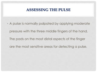 • A pulse is normally palpated by applying moderate
pressure with the three middle fingers of the hand.
The pads on the most distal aspects of the finger
are the most sensitive areas for detecting a pulse.
ASSESSING THE PULSE
 