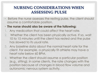 NURSING CONSIDERATIONS WHEN
ASSESSING PULSE
• Before the nurse assesses the resting pulse, the client should
assume a comfortable position.
• The nurse should also be aware of the following:
1. Any medication that could affect the heart rate.
2. Whether the client has been physically active. If so, wait
10 to 15 minutes until the client has rested and the pulse
has slowed to its usual rate.
3. Any baseline data about the normal heart rate for the
client. For example, a physically fit athlete may have a
heart rate below 60 BPM.
4. Whether the client should assume a particular position
(e.g., sitting). In some clients, the rate changes with the
position because of changes in blood flow volume and
autonomic nervous system activity.
 
