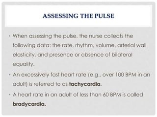 • When assessing the pulse, the nurse collects the
following data: the rate, rhythm, volume, arterial wall
elasticity, and presence or absence of bilateral
equality.
• An excessively fast heart rate (e.g., over 100 BPM in an
adult) is referred to as tachycardia.
• A heart rate in an adult of less than 60 BPM is called
bradycardia.
ASSESSING THE PULSE
 